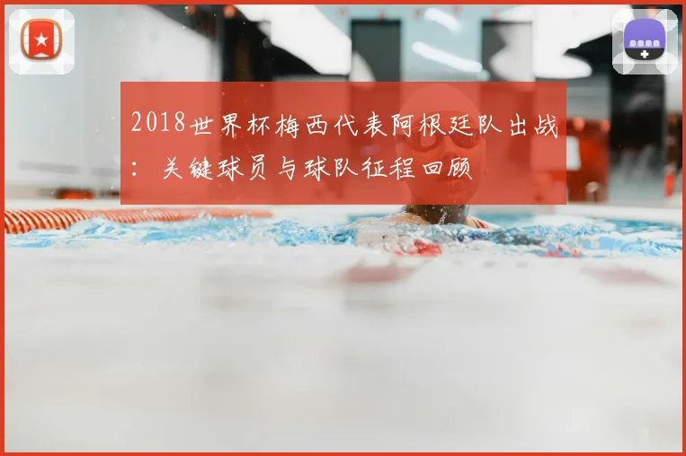 2018世界杯梅西代表阿根廷队出战：关键球员与球队征程回顾