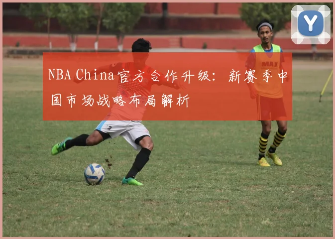 NBA China官方合作升级：新赛季中国市场战略布局解析