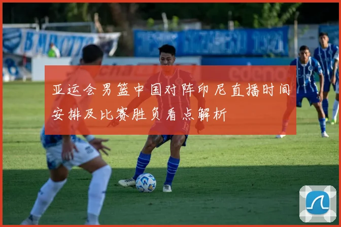 亚运会男篮中国对阵印尼直播时间安排及比赛胜负看点解析