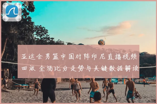 亚运会男篮中国对阵印尼直播视频回放 全场比分走势与关键数据解读