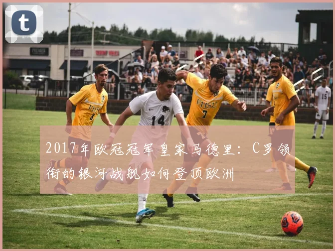 2017年欧冠冠军皇家马德里：C罗领衔的银河战舰如何登顶欧洲