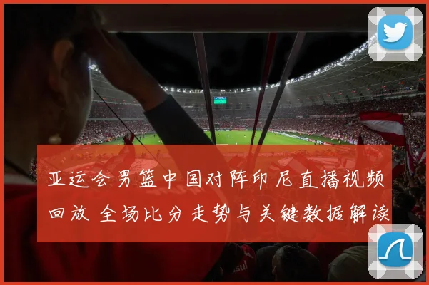 亚运会男篮中国对阵印尼直播视频回放 全场比分走势与关键数据解读