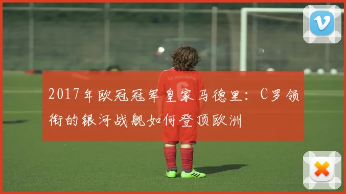 2017年欧冠冠军皇家马德里：C罗领衔的银河战舰如何登顶欧洲