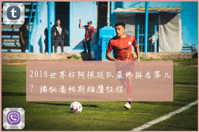 2018世界杯阿根廷队最终排名第几？揭秘潘帕斯雄鹰征程